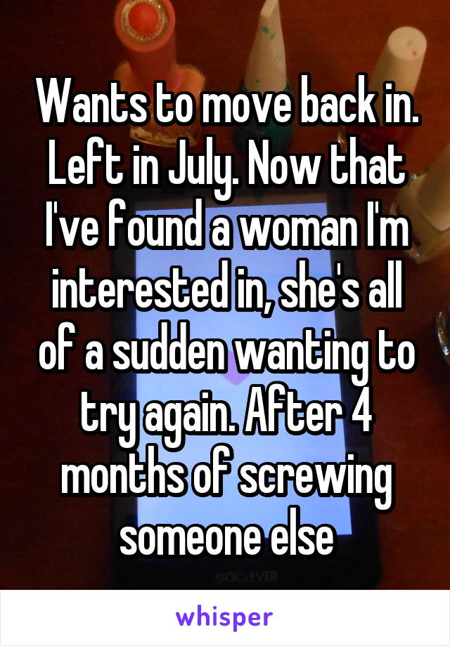 Wants to move back in. Left in July. Now that I've found a woman I'm interested in, she's all of a sudden wanting to try again. After 4 months of screwing someone else