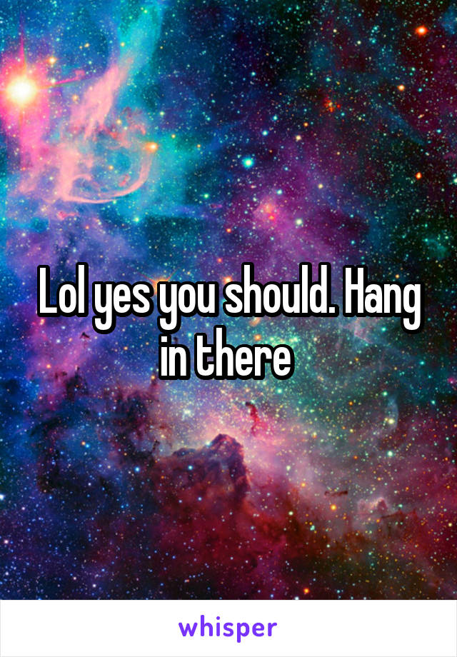 Lol yes you should. Hang in there 