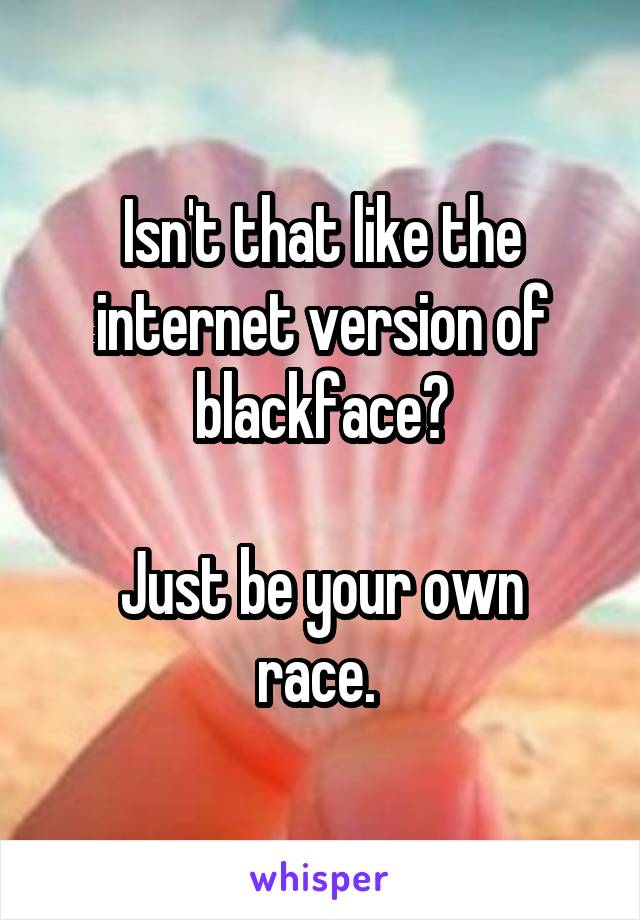 Isn't that like the internet version of blackface?

Just be your own race. 