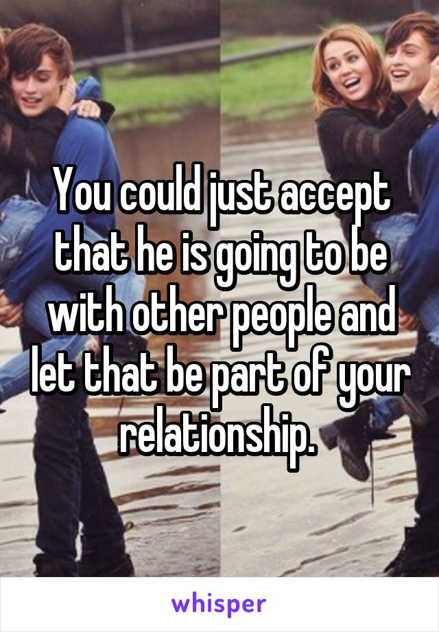 You could just accept that he is going to be with other people and let that be part of your relationship. 