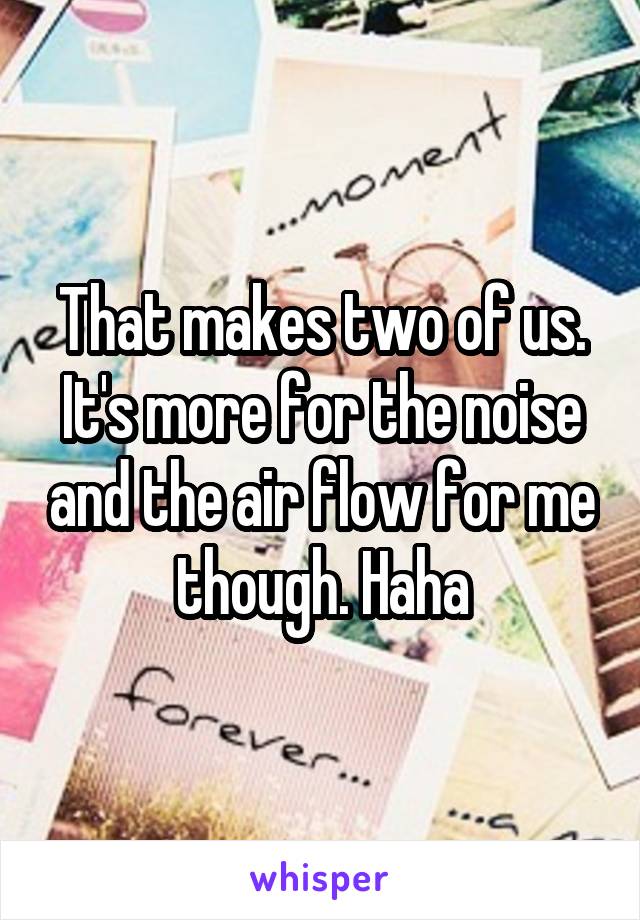 That makes two of us. It's more for the noise and the air flow for me though. Haha
