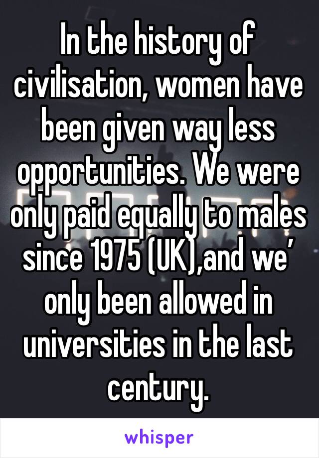 In the history of civilisation, women have been given way less opportunities. We were only paid equally to males since 1975 (UK),and we’ only been allowed in universities in the last century.