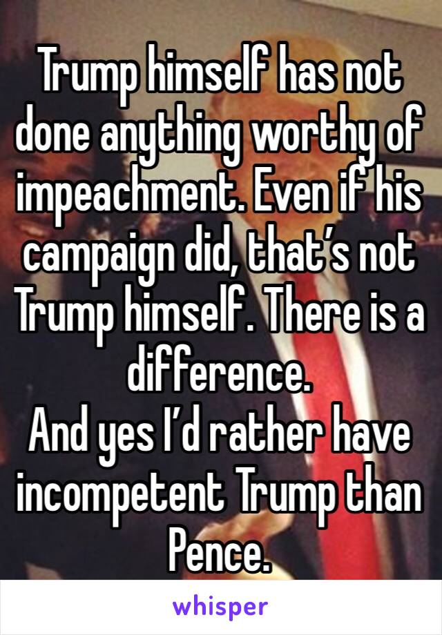 Trump himself has not done anything worthy of impeachment. Even if his campaign did, that’s not Trump himself. There is a difference. 
And yes I’d rather have incompetent Trump than Pence. 