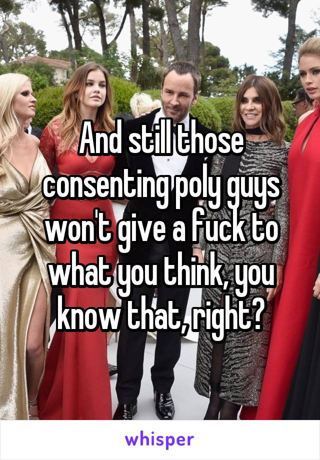 And still those consenting poly guys won't give a fuck to what you think, you know that, right?