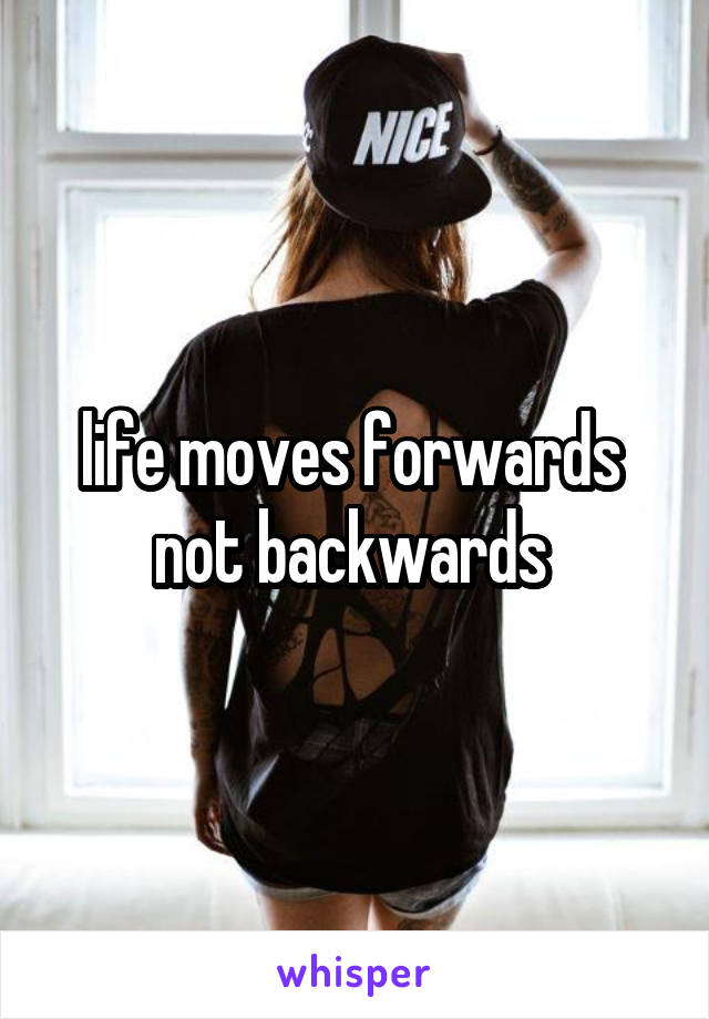 life moves forwards  not backwards 