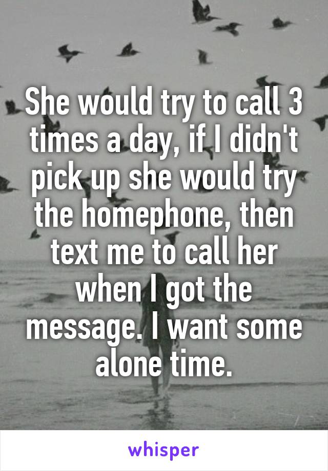 She would try to call 3 times a day, if I didn't pick up she would try the homephone, then text me to call her when I got the message. I want some alone time.