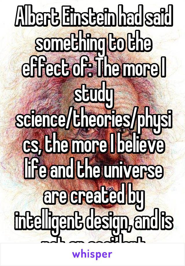 Albert Einstein had said something to the effect of: The more I study science/theories/physics, the more I believe life and the universe are created by intelligent design, and is not an accident