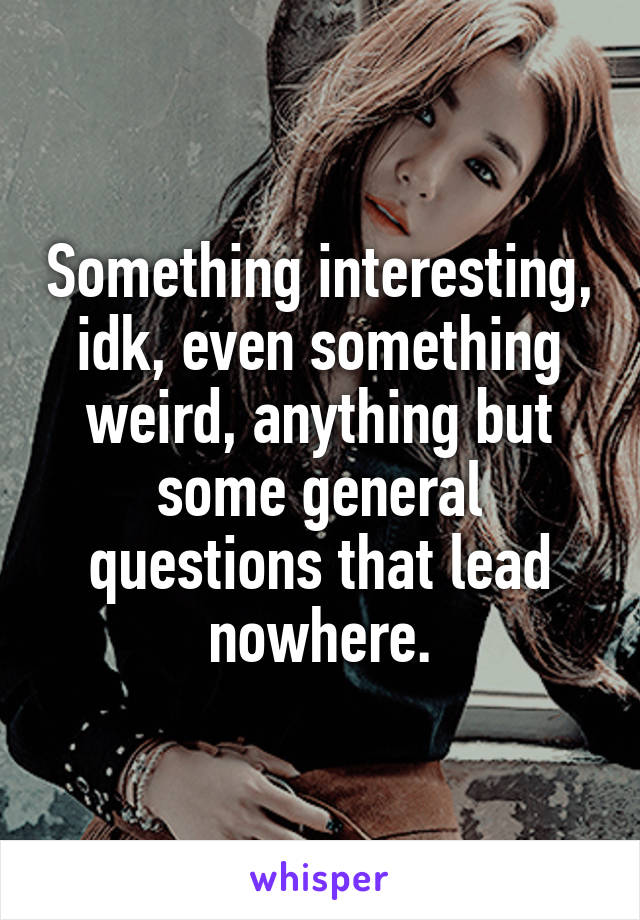 Something interesting, idk, even something weird, anything but some general questions that lead nowhere.
