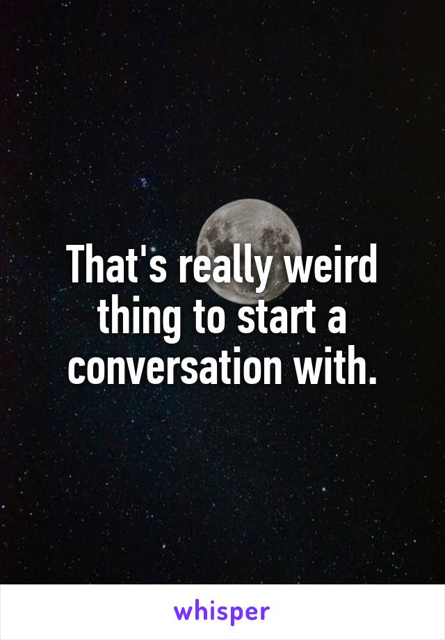That's really weird thing to start a conversation with.