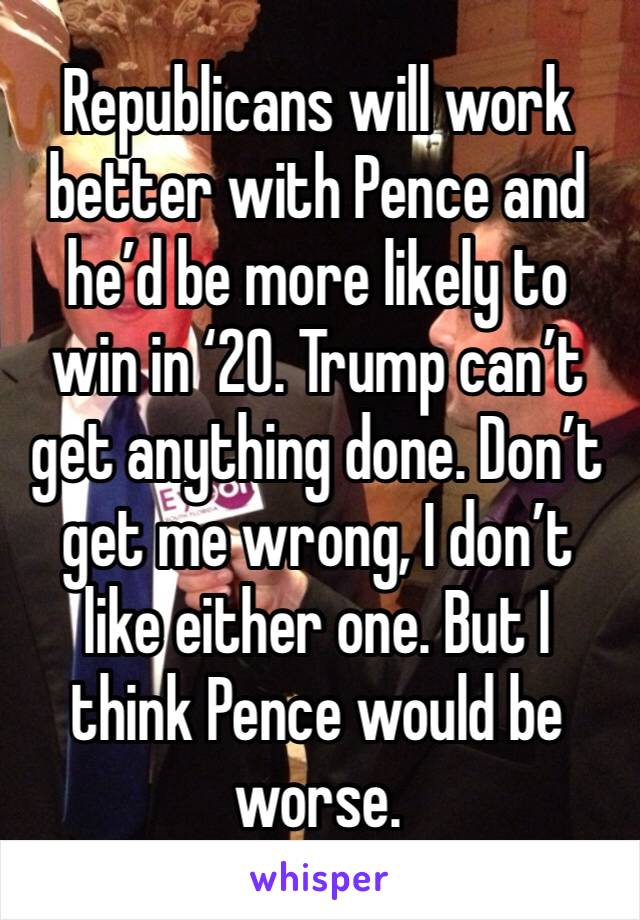 Republicans will work better with Pence and he’d be more likely to win in ‘20. Trump can’t get anything done. Don’t get me wrong, I don’t like either one. But I think Pence would be worse. 