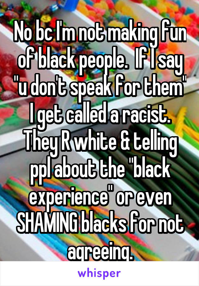 No bc I'm not making fun of black people.  If I say "u don't speak for them" I get called a racist. They R white & telling ppl about the "black experience" or even SHAMING blacks for not agreeing.
