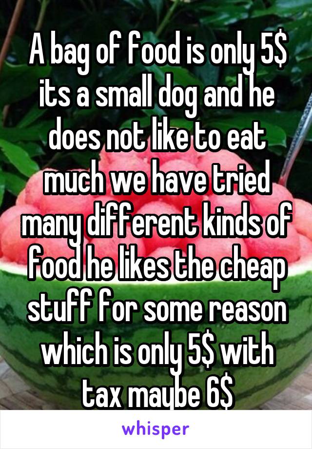 A bag of food is only 5$ its a small dog and he does not like to eat much we have tried many different kinds of food he likes the cheap stuff for some reason which is only 5$ with tax maybe 6$