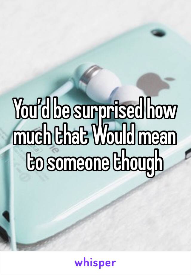 You’d be surprised how much that Would mean to someone though