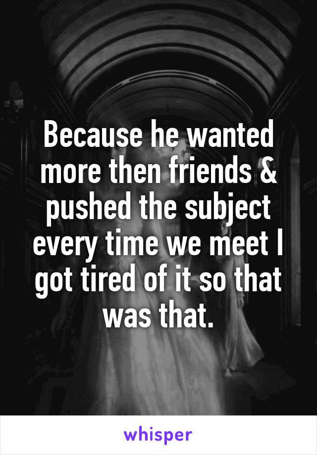 Because he wanted more then friends & pushed the subject every time we meet I got tired of it so that was that.