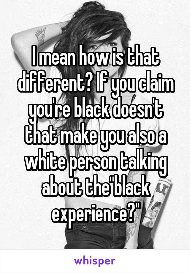 I mean how is that different? If you claim you're black doesn't that make you also a white person talking about the"black experience?"
