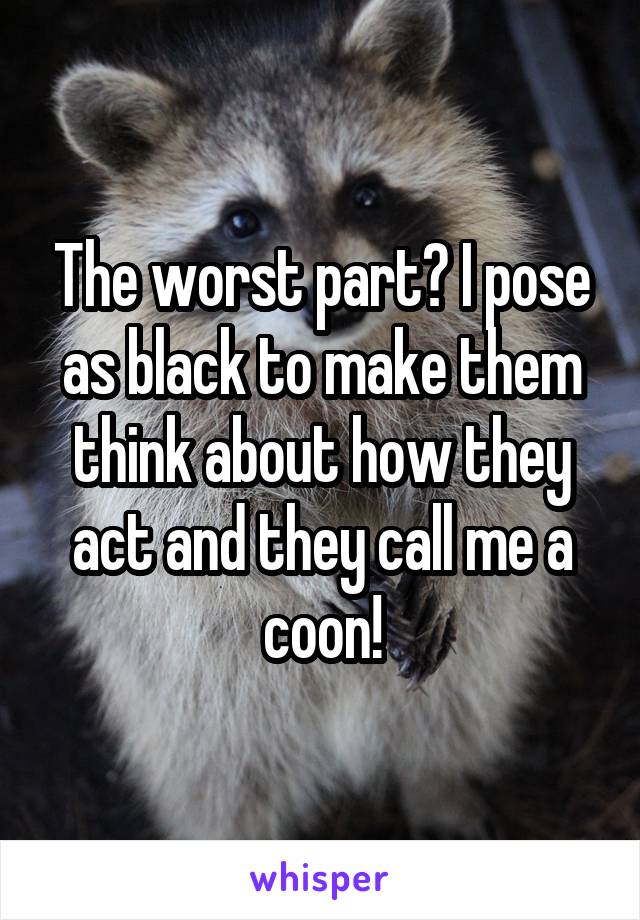 The worst part? I pose as black to make them think about how they act and they call me a coon!