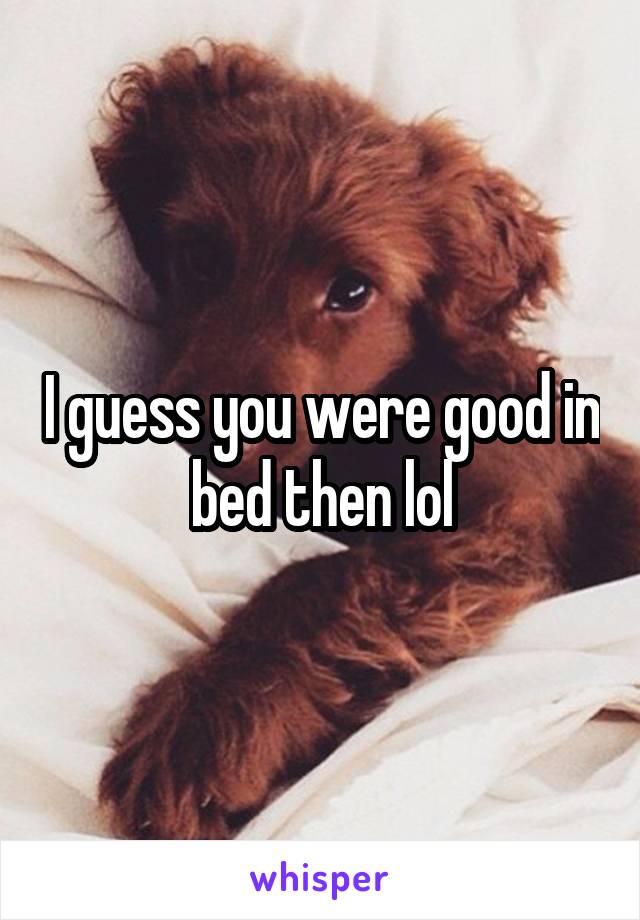 I guess you were good in bed then lol