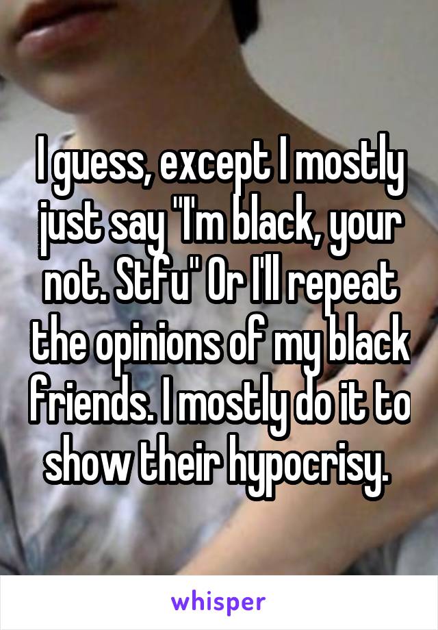 I guess, except I mostly just say "I'm black, your not. Stfu" Or I'll repeat the opinions of my black friends. I mostly do it to show their hypocrisy. 