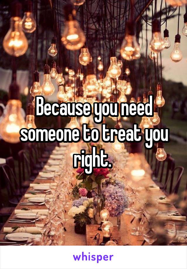 Because you need someone to treat you right. 