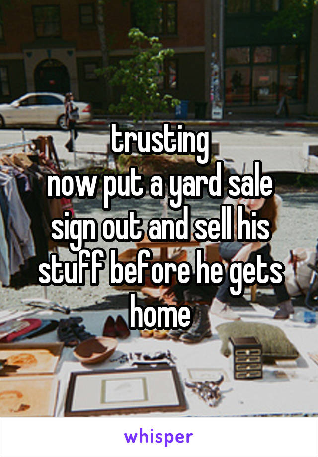 trusting
now put a yard sale sign out and sell his stuff before he gets home