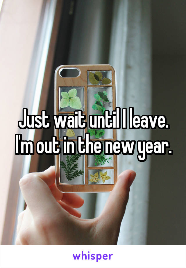 Just wait until I leave. I'm out in the new year.