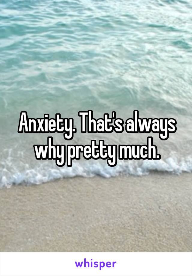 Anxiety. That's always why pretty much.