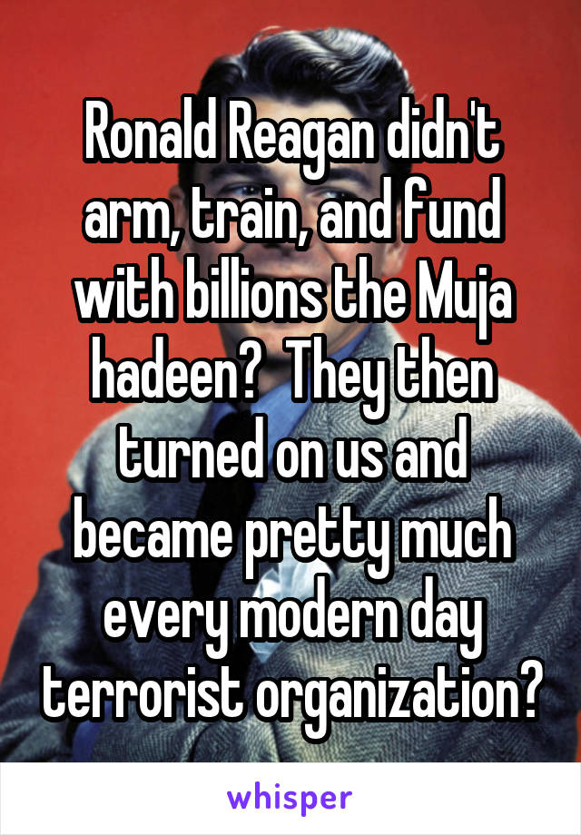 Ronald Reagan didn't arm, train, and fund with billions the Muja hadeen?  They then turned on us and became pretty much every modern day terrorist organization?