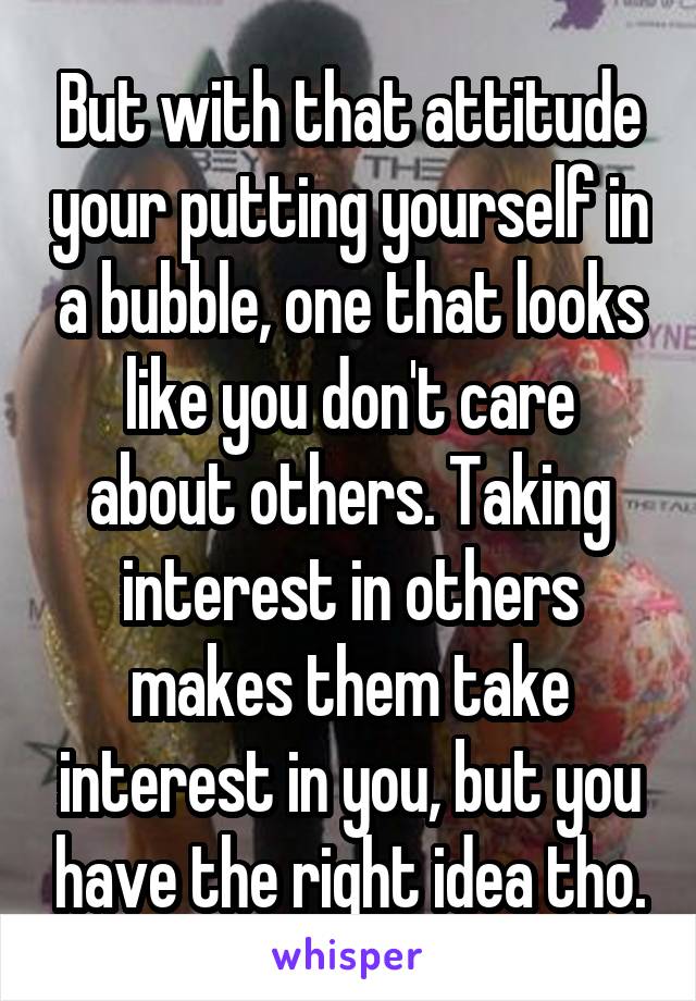 But with that attitude your putting yourself in a bubble, one that looks like you don't care about others. Taking interest in others makes them take interest in you, but you have the right idea tho.