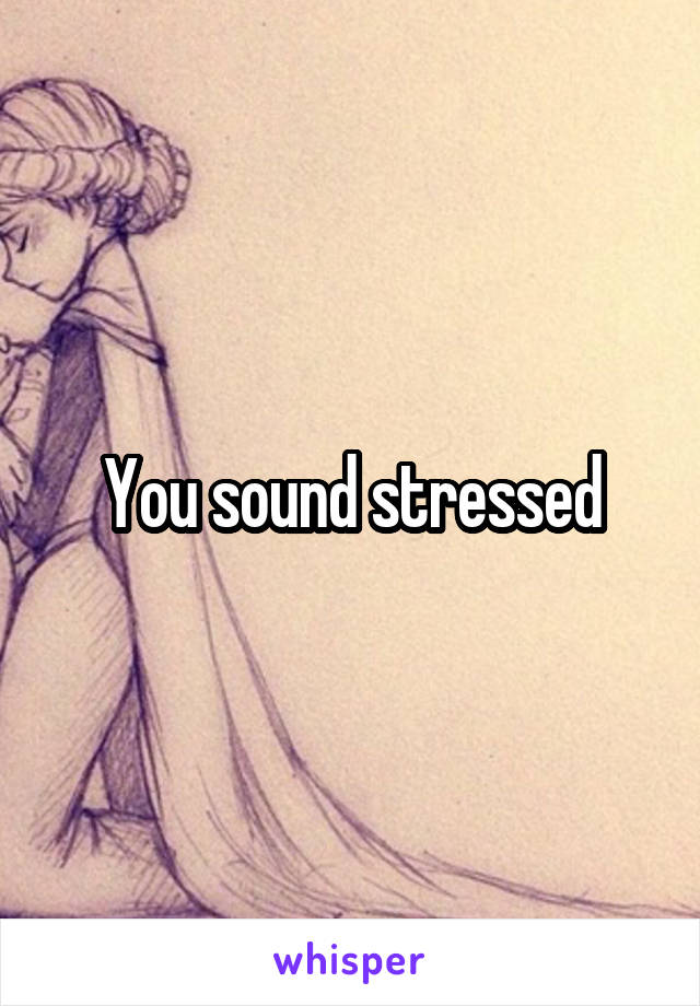 You sound stressed