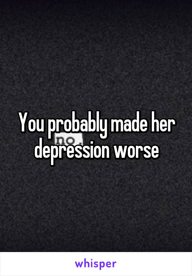 You probably made her depression worse