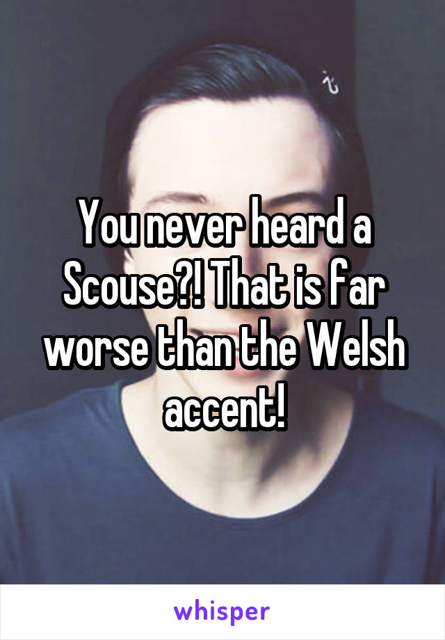 You never heard a Scouse?! That is far worse than the Welsh accent!