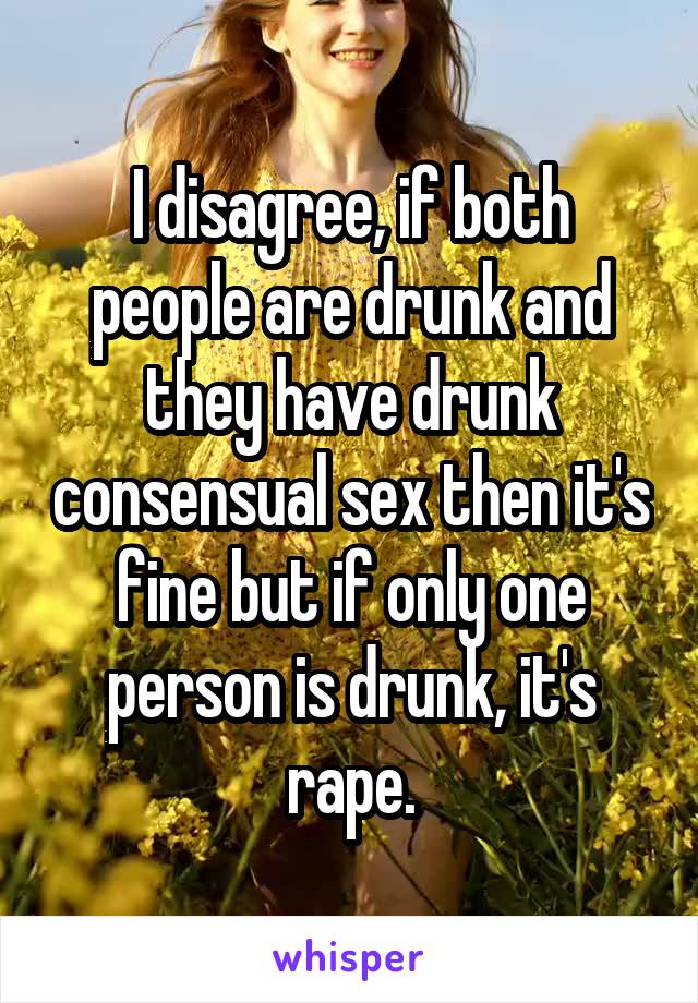 I disagree, if both people are drunk and they have drunk consensual sex then it's fine but if only one person is drunk, it's rape.