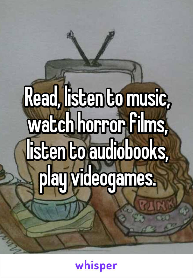 Read, listen to music, watch horror films, listen to audiobooks, play videogames.