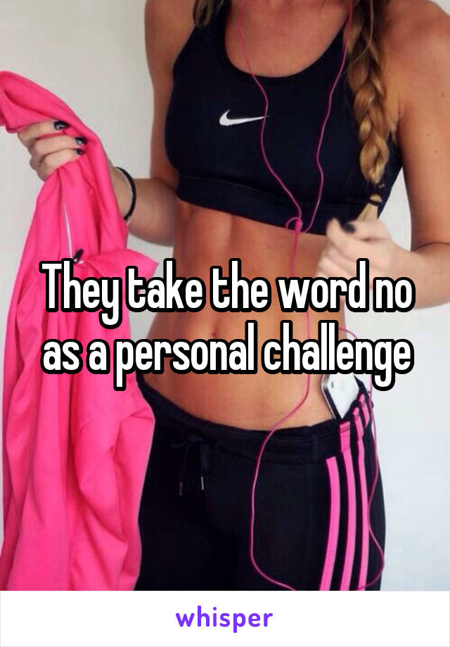 They take the word no as a personal challenge