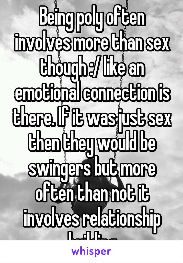 Being poly often involves more than sex though :/ like an emotional connection is there. If it was just sex then they would be swingers but more often than not it involves relationship building
