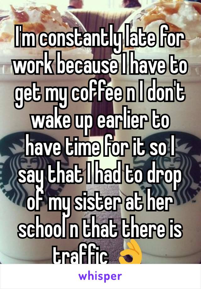 I'm constantly late for work because I have to get my coffee n I don't wake up earlier to have time for it so I say that I had to drop of my sister at her school n that there is traffic 👌