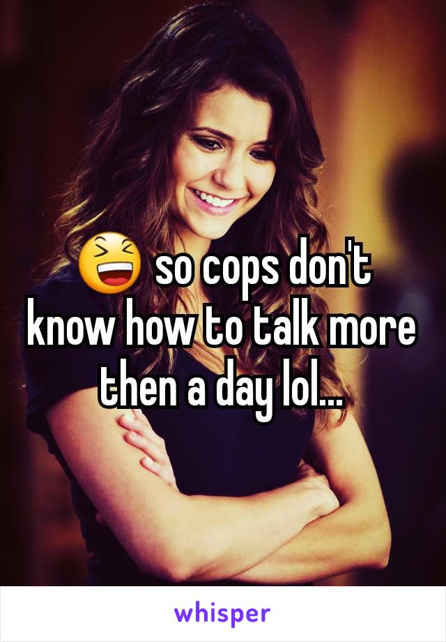 😆 so cops don't know how to talk more then a day lol...