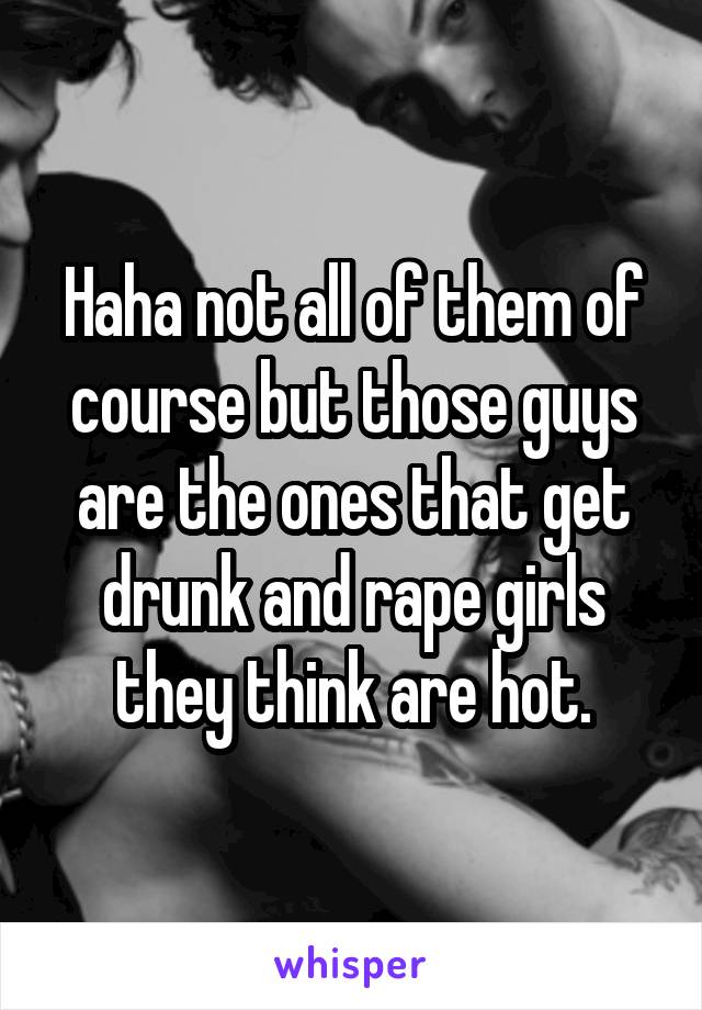 Haha not all of them of course but those guys are the ones that get drunk and rape girls they think are hot.