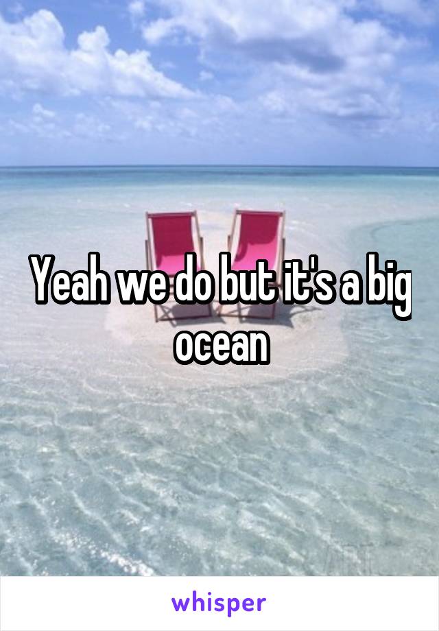 Yeah we do but it's a big ocean