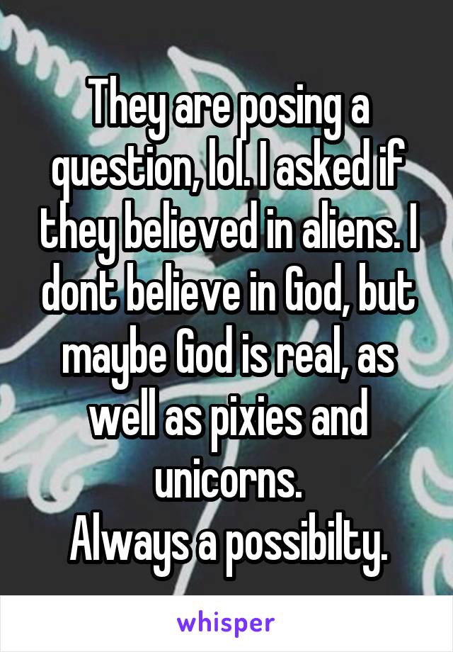 They are posing a question, lol. I asked if they believed in aliens. I dont believe in God, but maybe God is real, as well as pixies and unicorns.
Always a possibilty.