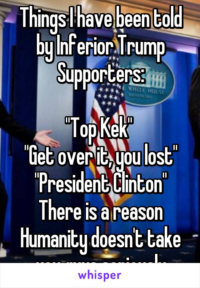 Things I have been told by Inferior Trump Supporters:

"Top Kek" 
"Get over it, you lost"
"President Clinton"
There is a reason Humanity doesn't take you guys seriously