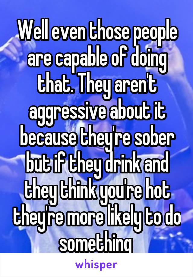 Well even those people are capable of doing that. They aren't aggressive about it because they're sober but if they drink and they think you're hot they're more likely to do something 