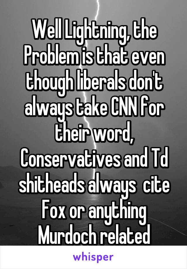 Well Lightning, the Problem is that even though liberals don't always take CNN for their word, Conservatives and Td shitheads always  cite Fox or anything Murdoch related