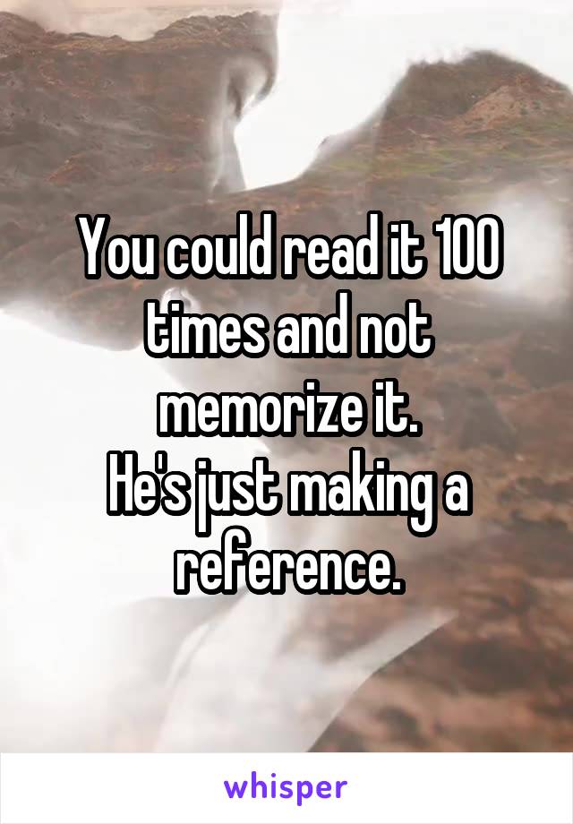 You could read it 100 times and not memorize it.
He's just making a reference.