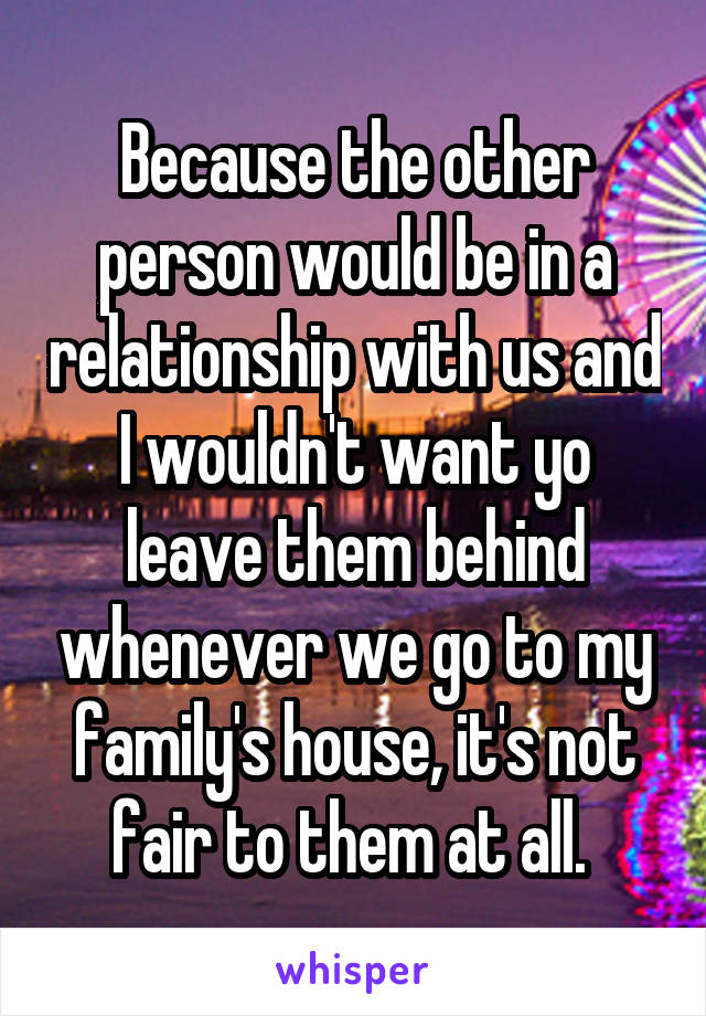 Because the other person would be in a relationship with us and I wouldn't want yo leave them behind whenever we go to my family's house, it's not fair to them at all. 