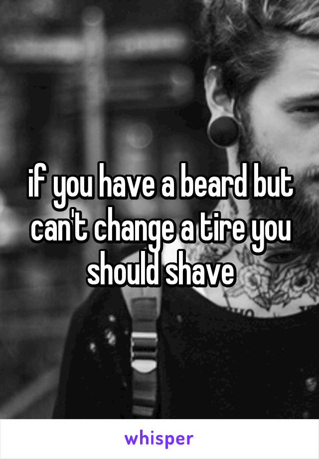 if you have a beard but can't change a tire you should shave