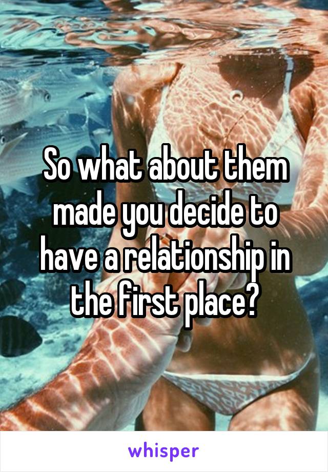 So what about them made you decide to have a relationship in the first place?