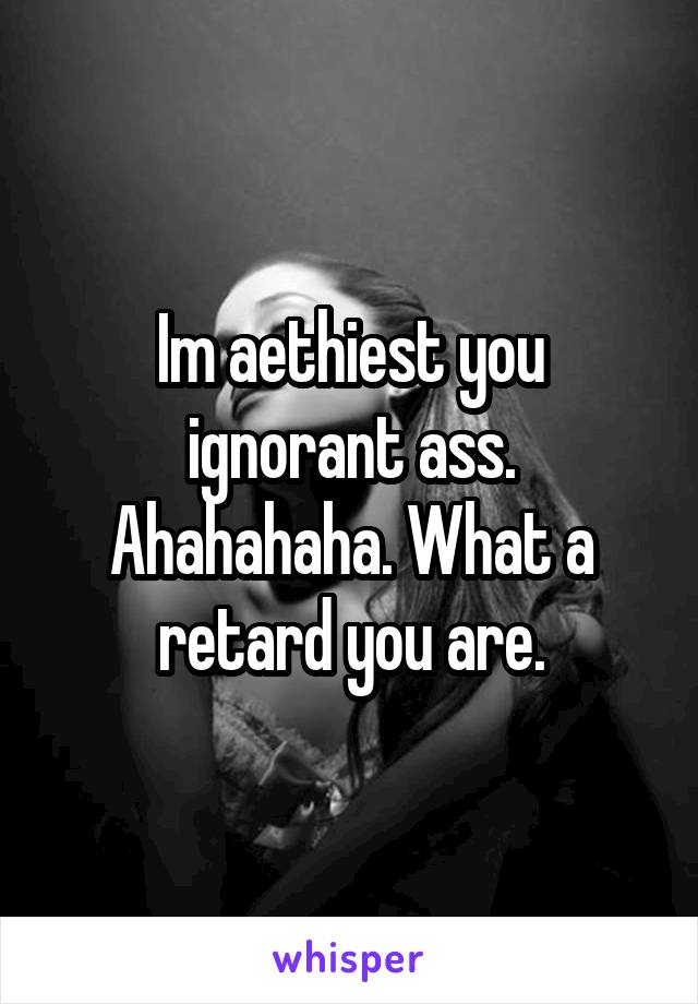 Im aethiest you ignorant ass. Ahahahaha. What a retard you are.