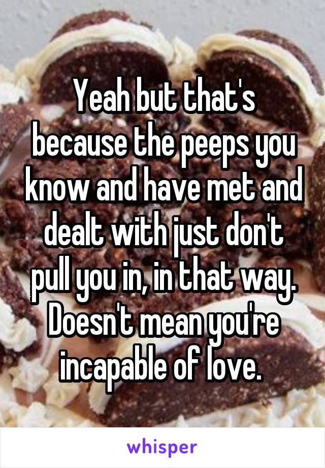 Yeah but that's because the peeps you know and have met and dealt with just don't pull you in, in that way.
Doesn't mean you're incapable of love. 