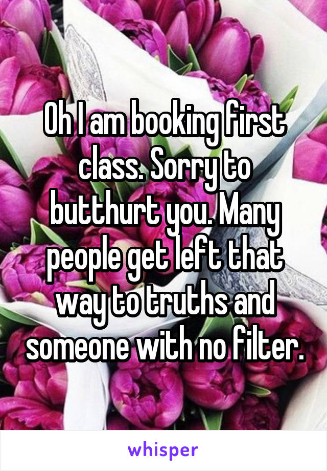 Oh I am booking first class. Sorry to butthurt you. Many people get left that way to truths and someone with no filter.
